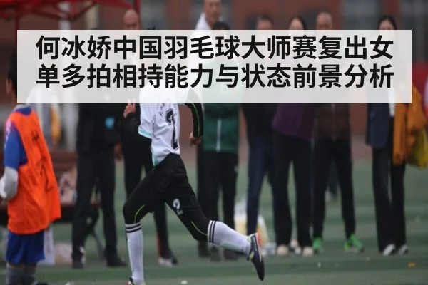何冰娇中国羽毛球大师赛复出女单多拍相持能力与状态前景分析