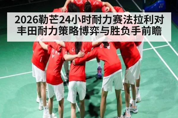 2026勒芒24小时耐力赛法拉利对丰田耐力策略博弈与胜负手前瞻