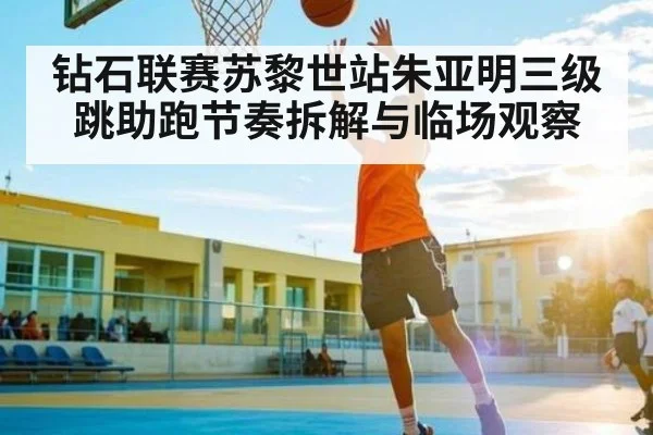 钻石联赛苏黎世站朱亚明三级跳助跑节奏拆解与临场观察